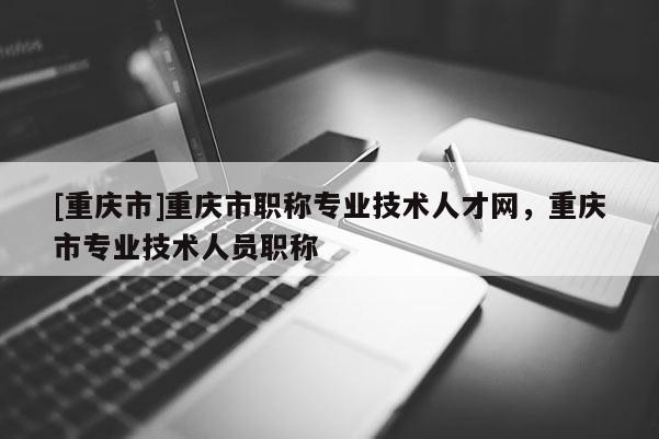 [重慶市]重慶市職稱專業(yè)技術(shù)人才網(wǎng)，重慶市專業(yè)技術(shù)人員職稱