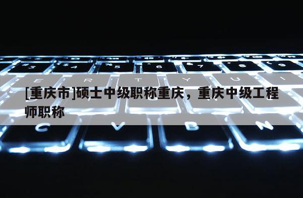 [重慶市]碩士中級職稱重慶，重慶中級工程師職稱