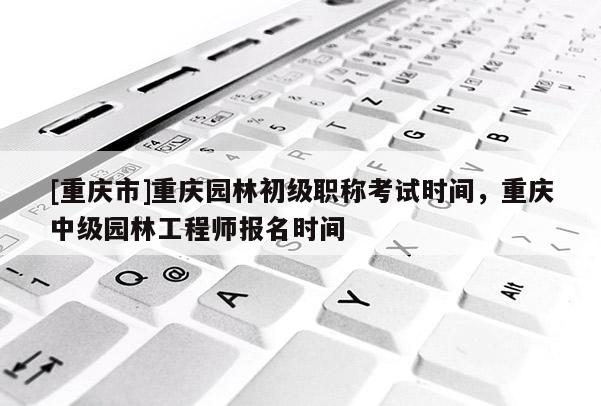 [重慶市]重慶園林初級(jí)職稱(chēng)考試時(shí)間，重慶中級(jí)園林工程師報(bào)名時(shí)間