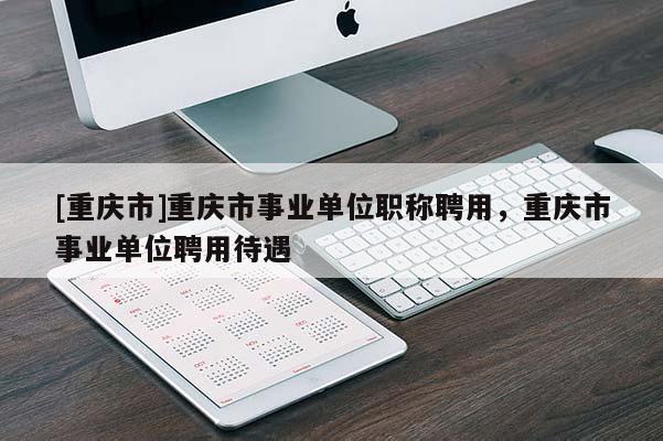 [重慶市]重慶市事業(yè)單位職稱聘用，重慶市事業(yè)單位聘用待遇