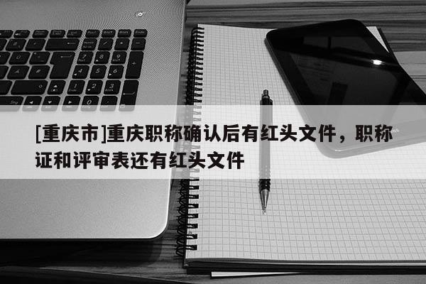 [重慶市]重慶職稱(chēng)確認(rèn)后有紅頭文件，職稱(chēng)證和評(píng)審表還有紅頭文件