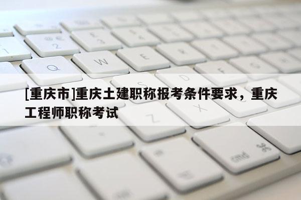 [重慶市]重慶土建職稱報(bào)考條件要求，重慶工程師職稱考試