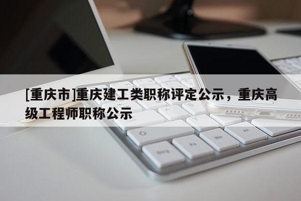 [重慶市]重慶建工類職稱評(píng)定公示，重慶高級(jí)工程師職稱公示