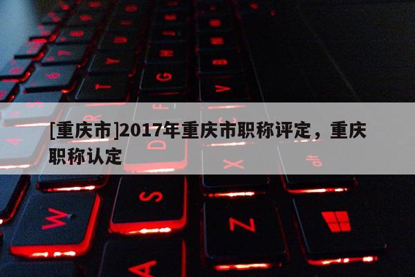 [重慶市]2017年重慶市職稱評(píng)定，重慶職稱認(rèn)定