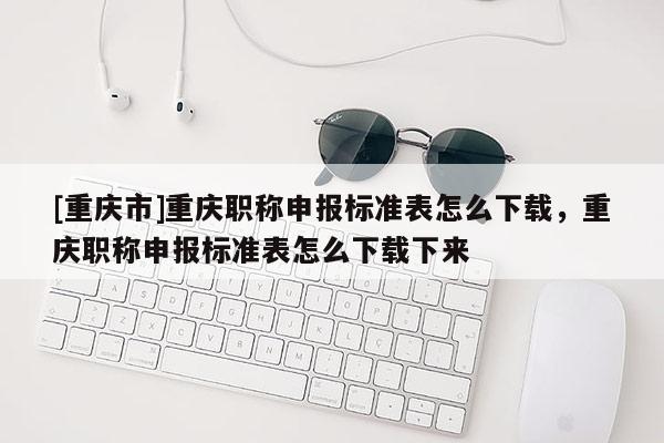[重慶市]重慶職稱申報標(biāo)準(zhǔn)表怎么下載，重慶職稱申報標(biāo)準(zhǔn)表怎么下載下來