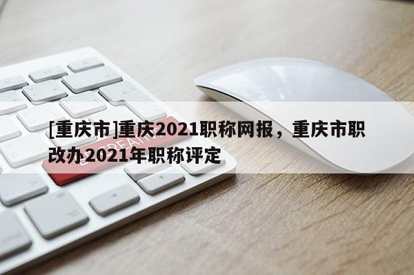 [重慶市]重慶2021職稱網(wǎng)報(bào)，重慶市職改辦2021年職稱評定