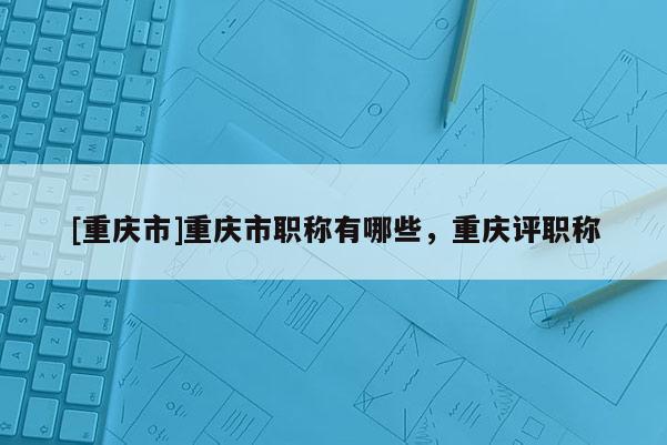 [重慶市]重慶市職稱有哪些，重慶評職稱