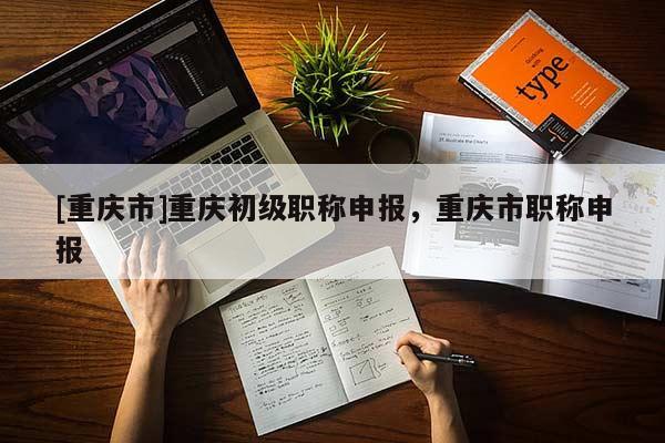 [重慶市]重慶初級(jí)職稱(chēng)申報(bào)，重慶市職稱(chēng)申報(bào)