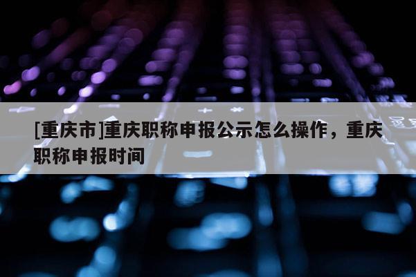 [重慶市]重慶職稱申報公示怎么操作，重慶職稱申報時間