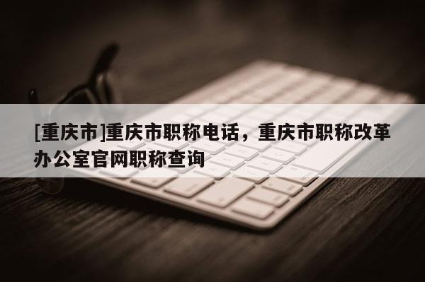 [重慶市]重慶市職稱電話，重慶市職稱改革辦公室官網(wǎng)職稱查詢