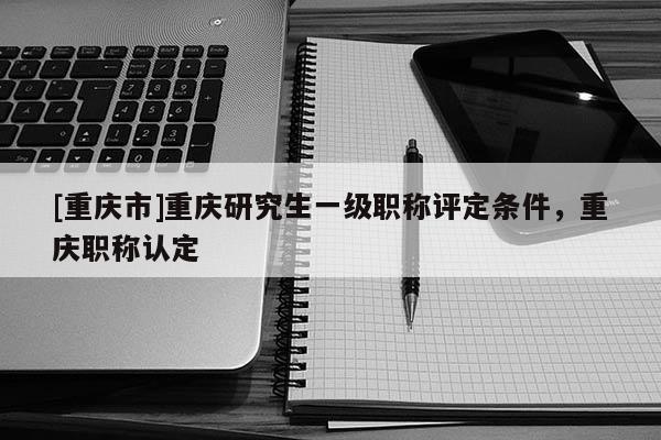 [重慶市]重慶研究生一級(jí)職稱評(píng)定條件，重慶職稱認(rèn)定