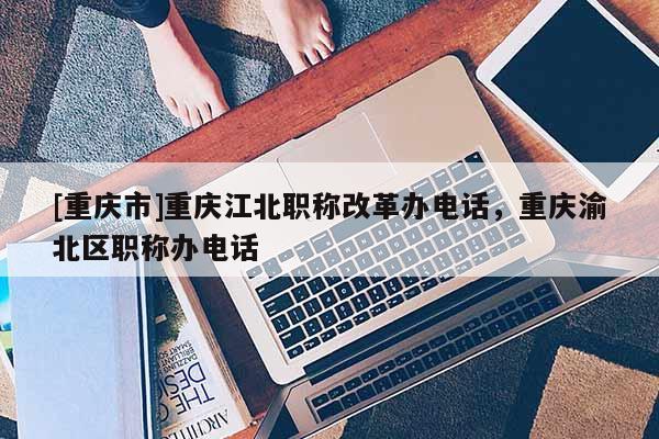 [重慶市]重慶江北職稱改革辦電話，重慶渝北區(qū)職稱辦電話