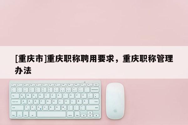 [重慶市]重慶職稱聘用要求，重慶職稱管理辦法