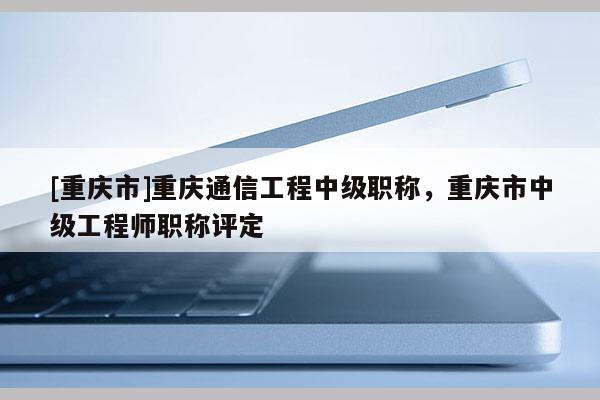[重慶市]重慶通信工程中級職稱，重慶市中級工程師職稱評定