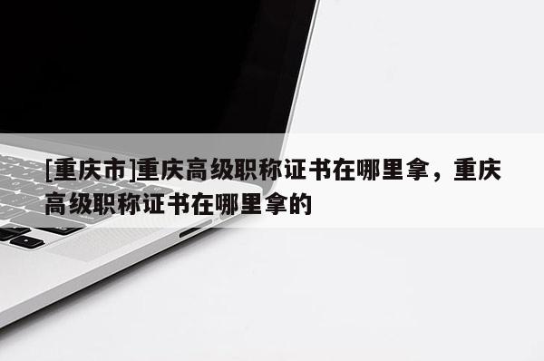 [重慶市]重慶高級職稱證書在哪里拿，重慶高級職稱證書在哪里拿的