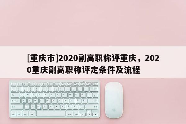 [重慶市]2020副高職稱評重慶，2020重慶副高職稱評定條件及流程