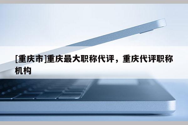 [重慶市]重慶最大職稱(chēng)代評(píng)，重慶代評(píng)職稱(chēng)機(jī)構(gòu)