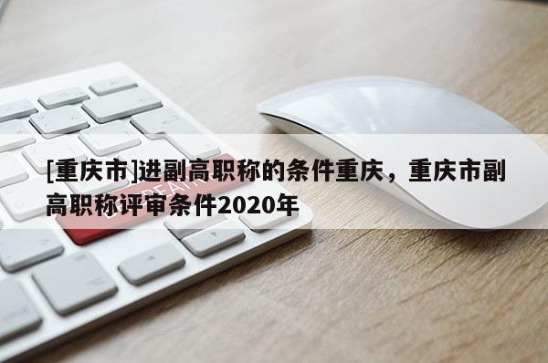 [重慶市]進(jìn)副高職稱的條件重慶，重慶市副高職稱評(píng)審條件2020年