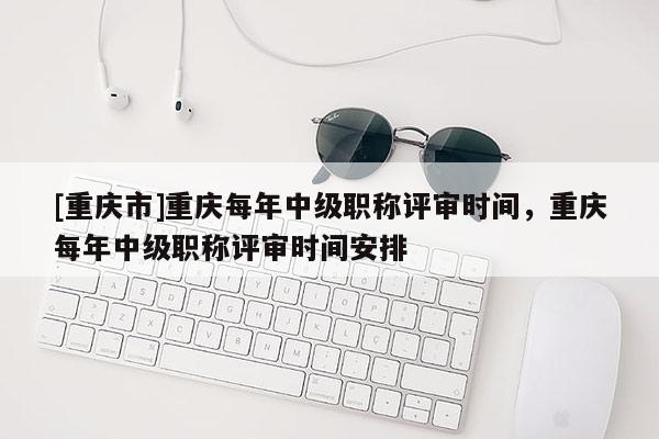 [重慶市]重慶每年中級職稱評審時(shí)間，重慶每年中級職稱評審時(shí)間安排