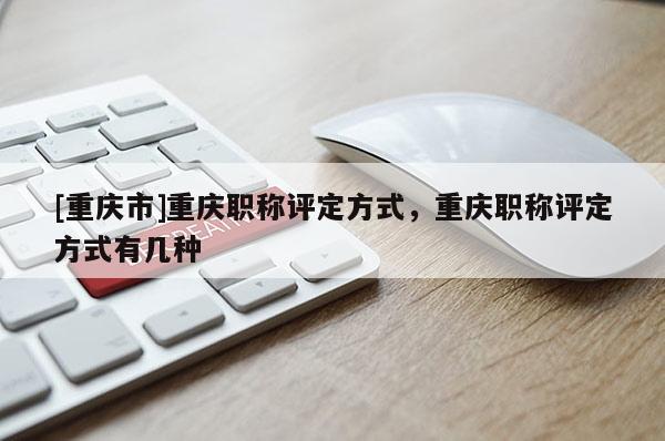 [重慶市]重慶職稱評定方式，重慶職稱評定方式有幾種