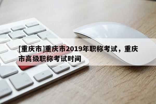 [重慶市]重慶市2019年職稱考試，重慶市高級職稱考試時間