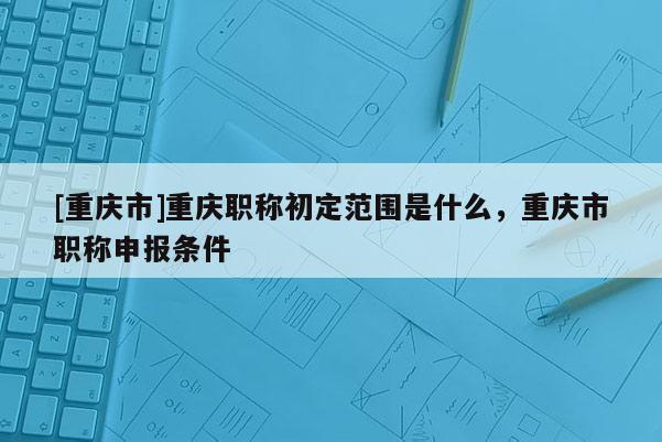 [重慶市]重慶職稱初定范圍是什么，重慶市職稱申報(bào)條件