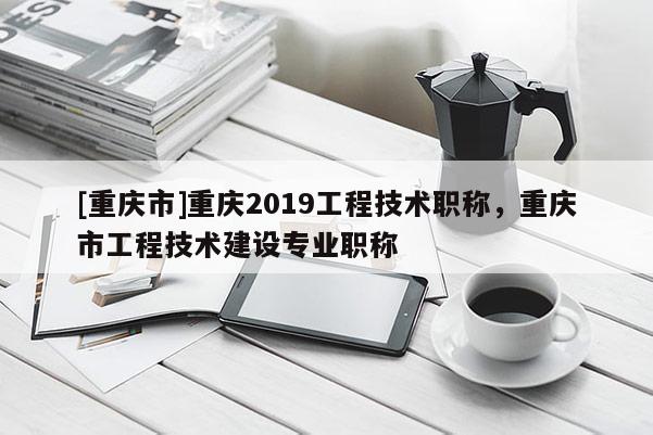 [重慶市]重慶2019工程技術(shù)職稱，重慶市工程技術(shù)建設(shè)專業(yè)職稱