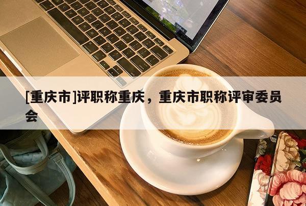 [重慶市]評職稱重慶，重慶市職稱評審委員會