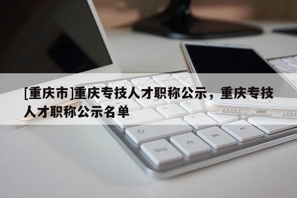 [重慶市]重慶專技人才職稱公示，重慶專技人才職稱公示名單