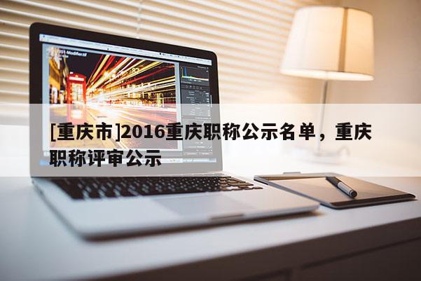 [重慶市]2016重慶職稱公示名單，重慶職稱評審公示