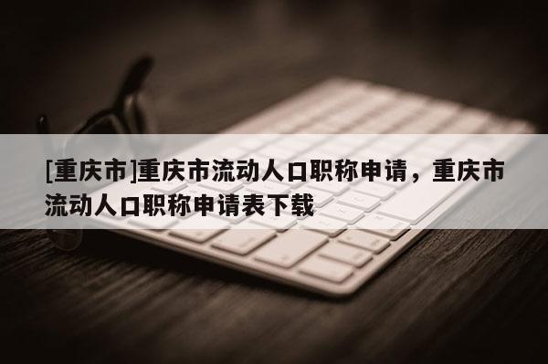 [重慶市]重慶市流動人口職稱申請，重慶市流動人口職稱申請表下載