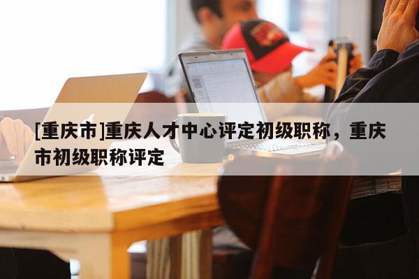 [重慶市]重慶人才中心評(píng)定初級(jí)職稱，重慶市初級(jí)職稱評(píng)定