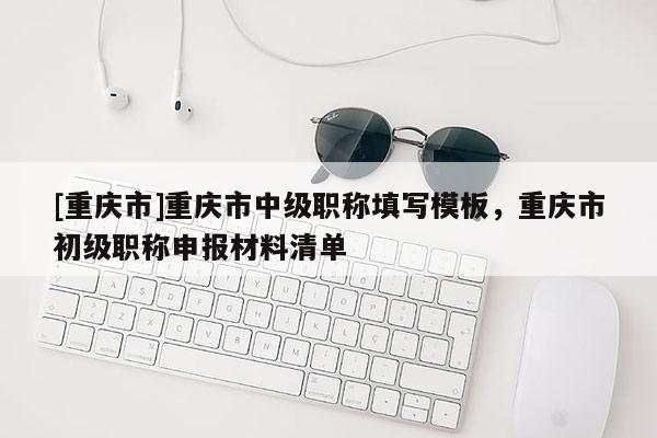[重慶市]重慶市中級職稱填寫模板，重慶市初級職稱申報材料清單