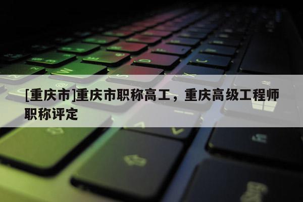 [重慶市]重慶市職稱(chēng)高工，重慶高級(jí)工程師職稱(chēng)評(píng)定