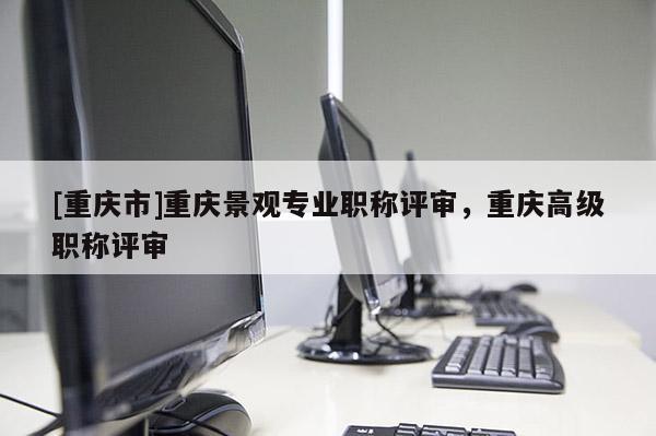 [重慶市]重慶景觀專業(yè)職稱評審，重慶高級職稱評審