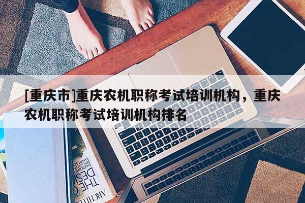 [重慶市]重慶農(nóng)機職稱考試培訓機構(gòu)，重慶農(nóng)機職稱考試培訓機構(gòu)排名
