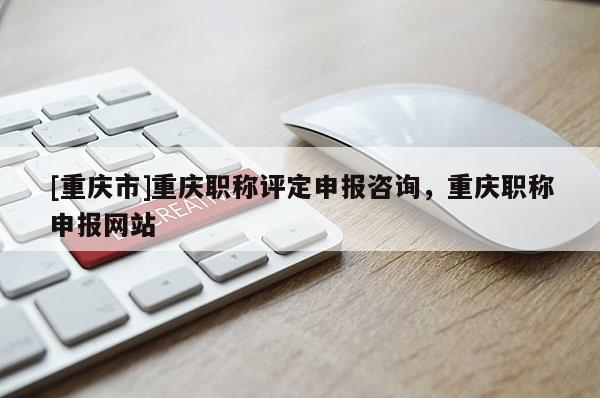 [重慶市]重慶職稱評定申報咨詢，重慶職稱申報網(wǎng)站