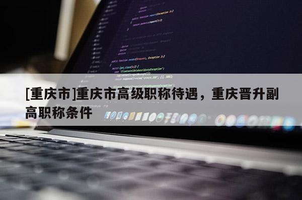 [重慶市]重慶市高級職稱待遇，重慶晉升副高職稱條件