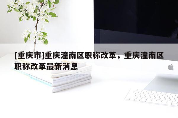 [重慶市]重慶潼南區(qū)職稱改革，重慶潼南區(qū)職稱改革最新消息