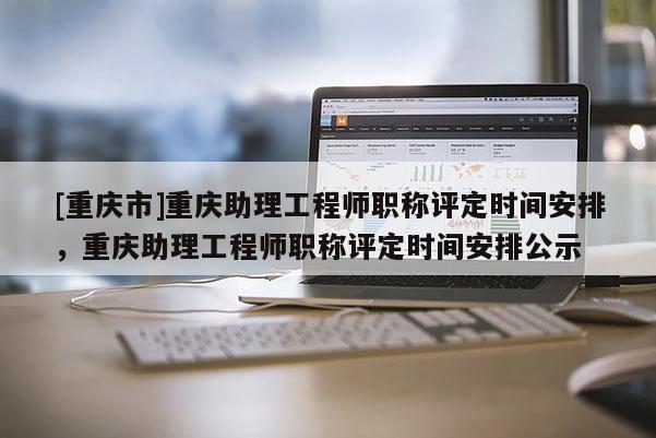[重慶市]重慶助理工程師職稱評定時間安排，重慶助理工程師職稱評定時間安排公示