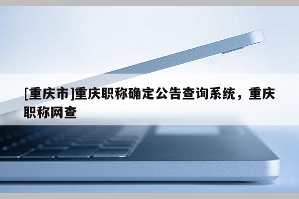 [重慶市]重慶職稱確定公告查詢系統(tǒng)，重慶職稱網(wǎng)查