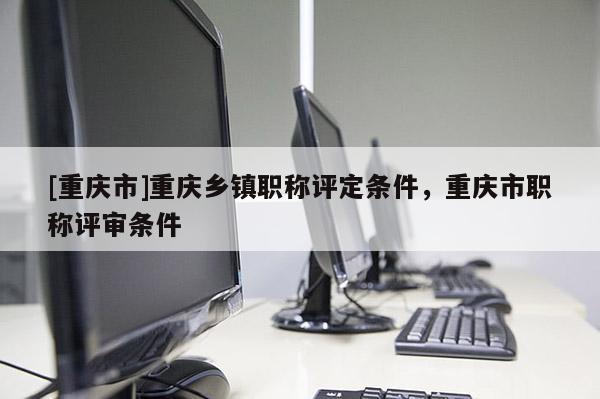 [重慶市]重慶鄉(xiāng)鎮(zhèn)職稱評定條件，重慶市職稱評審條件