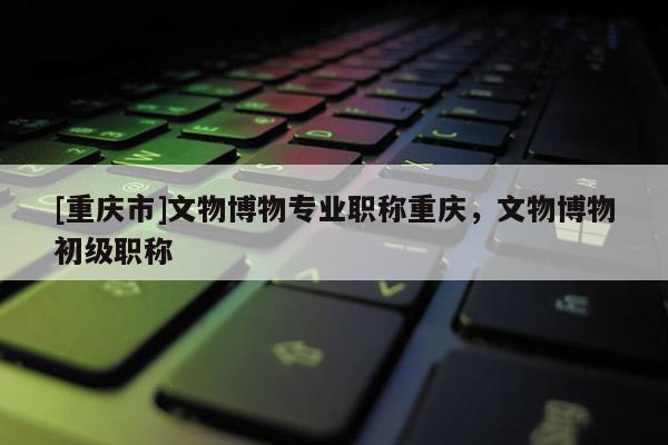 [重慶市]文物博物專業(yè)職稱重慶，文物博物初級(jí)職稱