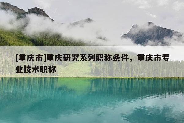 [重慶市]重慶研究系列職稱條件，重慶市專業(yè)技術(shù)職稱