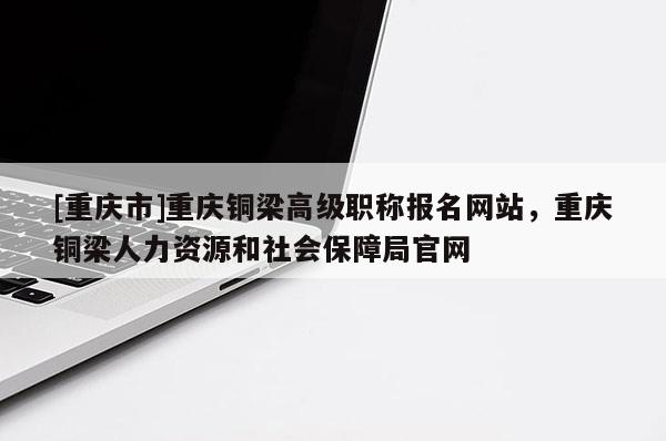 [重慶市]重慶銅梁高級職稱報名網(wǎng)站，重慶銅梁人力資源和社會保障局官網(wǎng)