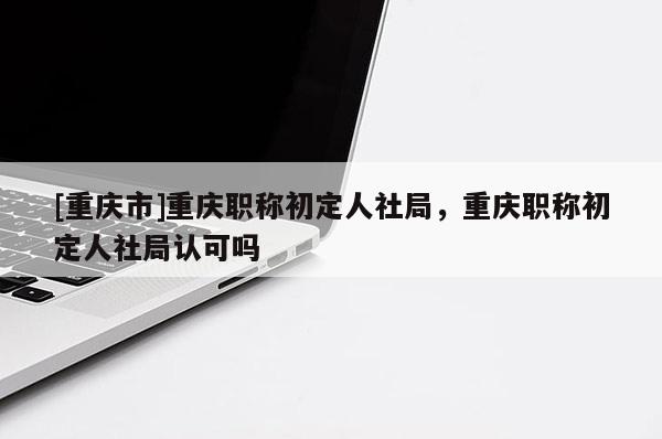 [重慶市]重慶職稱初定人社局，重慶職稱初定人社局認可嗎