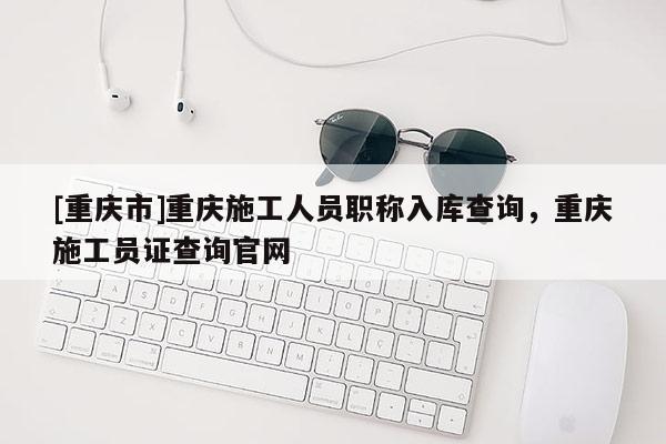 [重慶市]重慶施工人員職稱入庫(kù)查詢，重慶施工員證查詢官網(wǎng)