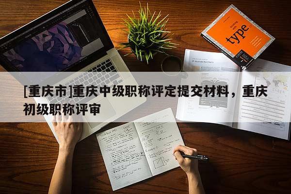 [重慶市]重慶中級職稱評定提交材料，重慶初級職稱評審