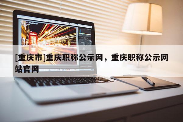 [重慶市]重慶職稱公示網(wǎng)，重慶職稱公示網(wǎng)站官網(wǎng)