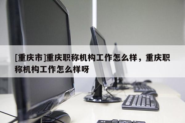 [重慶市]重慶職稱機構(gòu)工作怎么樣，重慶職稱機構(gòu)工作怎么樣呀